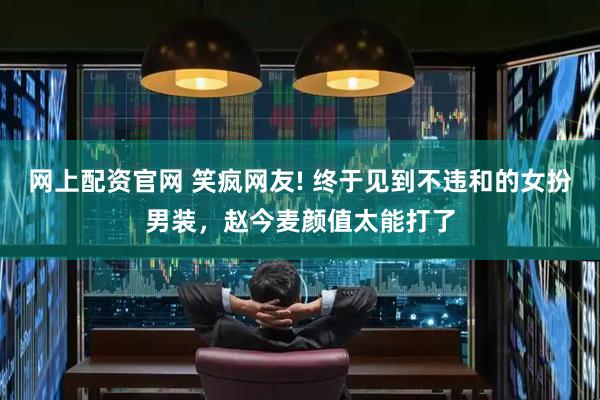 网上配资官网 笑疯网友! 终于见到不违和的女扮男装，赵今麦颜值太能打了