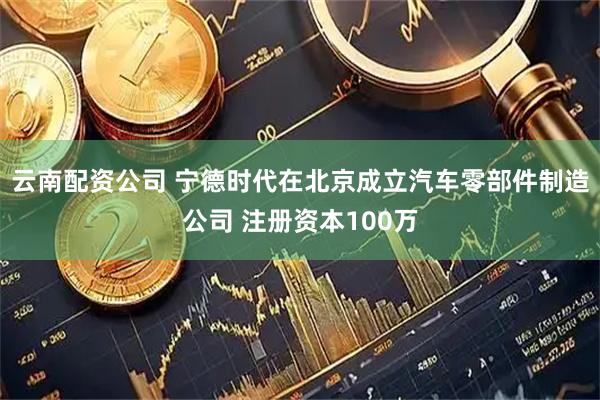 云南配资公司 宁德时代在北京成立汽车零部件制造公司 注册资本100万