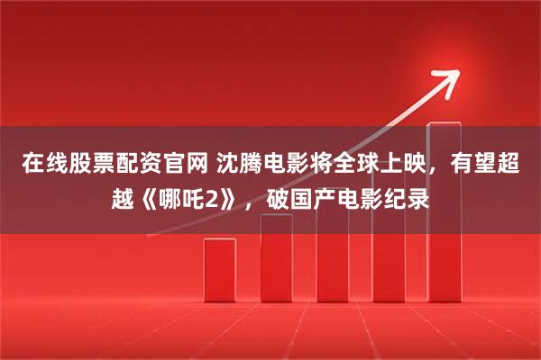 在线股票配资官网 沈腾电影将全球上映，有望超越《哪吒2》，破国产电影纪录
